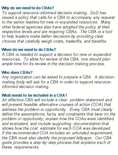 Text Box: Why do we need to do CBAs?
To support resource-informed decision making.  DoD has issued a policy that calls for a CBA to accompany any request to the senior leaders for new or expanded resources.  Many other federal agencies also have adopted the policy at their respective levels and are requiring CBAs.  The CBA is a tool to help leaders make better decisions by providing clear choices that carefully weigh costs, tradeoffs, and benefits. When do we need to do CBAs?
A CBA is needed to support a decision for new or expanded resources.  To allow for review of the CBA, one should plan ample time for its review in the decision making process. Who does CBAs?
Any organization can be asked to prepare a CBA.  A decision-making body will ask for a CBA in order to support resource-informed decision making. What needs to be included in a CBA?
An effective CBA will include a clear  problem statement and will present feasible alternative courses of action (COA) that  address the problem or opportunity.  Every CBA must clearly define the assumptions, facts, and constraints that bear on the problem or opportunity; explain how the COAs were identified and evaluated; and include supporting  documentation that shows how the cost  estimate for each COA was developed.  If the recommended COA includes an unfunded requirement, the CBA must also identify the proposed billpayer.  Our CBA  guide provides a step-by-step process that explains each of these  requirements. 