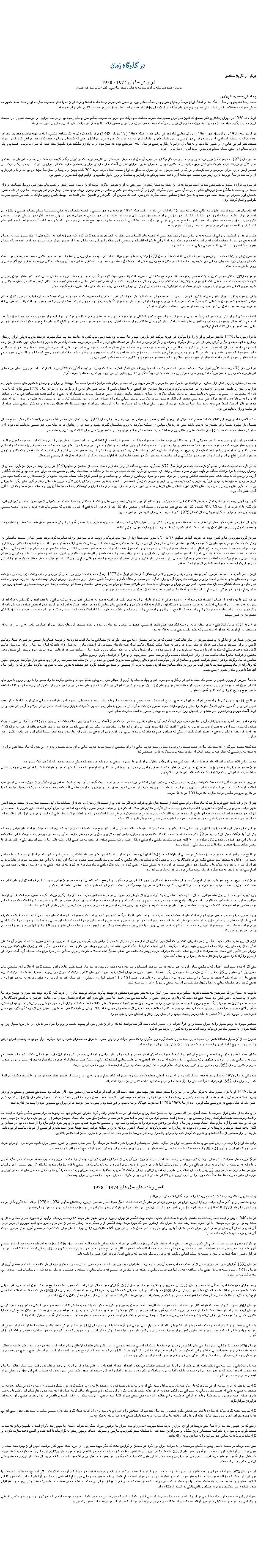 Text Box:   در گذرگاه زمانبرگی از تاريخ معاصرايران در سالهای 1974 - 1978 ترجمه: اسناد محرمانه وزارت خارجه بريتانيا ، بخش خارجی و کشورهای مشترک الامنافعپادشاهی محمدرضا پهلویمحمد رضا شاه پهلوی در سال 1941بعد از اشغال ايران توسط بريتانيا و شوروی در جنگ جهانی دوم،  و مجبور شدن پدرش رضا شاه به استعفا و ترک ايران به پادشاهی منصوب ميگردد، او در مدت اشغال کشور به سختی ميتوانست مستقلانه اقدامی بنمايد. حتی بعد ازخروج نيروهای بيگانه در اوايل سال 1946 او فقط ميتوانست نفش بسيار کمی در سياست گذاری های ايران ايفاء نمايد. اوايل دهه 1950 در دوران زمامداری دکتر مصدق که قانون ملی کردن صنايع نفت عليرغم مخالفت های دولت های غربی به تصويب مجلس شورای ملی رسيده بود در مرحله اجرايی  او  توانست نقشی را در سياست ايران به عهده بگيرد. نهايتا بعد از مهاجرت چند روزه به خارج از ايران در بازگشت مجدد به قدرت و زندانی نمودن مصدق توانست نقش فعالی در سياست های داخلی و خارجی کشور اعمال کند.در اواخر دهه 1950 و اوايل سال های 1960 در روش سياسی شاه تغييراتی نمايان شد. در سال 1963 ( 15 خرداد  1342) موفق گرديد شورش بزرگ مخالفين مذهبی را که به بهانه �انقلاب سفيد� و تغييرات عمده ای که در ساختار اجتماعی، از آن جمله رفورم های ارضی و  حق انتخاب شدن و انتخاب کردن به زنان بود، عليرغم ويرانی و خرابکاری هايی که پشتيبانان روحانيون شبب شده بودند، عواملی شدند که او  بتواند مستقيما نقش اجرايی فعالی را در کشور ايفا نمايد. و به دنبال آن مراسم تاج گذاری رسمی در سال 1967 تشريفاتی بودند که نشان ميداد او به پايداری سلطنت خود اطمينان يافته است. که همراه با توسعه اقتصادی و پايه ريزی صنايع زير بنايی، مشابه صنايع پتروشيمی، ذوب آهن، راه سازی و.... بودند.شاه در سال 1971 به موفقيت آميز ترين مرحله دوران زمامداری خود گام ميگذارد. در فوريه آن سال او به موفقيت درخشانی در کنفرانس اوپک که در تهران برگذار گزديده بود دست می يابد، و با افزايش قيمت نفت و تجديد نظر در قرارداد خود با شرکت های نفتی موفق ميشود در آمد کشور خود را به ميزان متنابهی افزايش دهد. در آگست همان سال دو هزار و پانصدمين سال ساهنشاهی ايران را  در تخت جمشيد برگذار ميکند. در دسامبر ارتش ايران  جزاير ابوموسی و تنب کوچک و بزرگ در خليج فارس را به اين عنوان که متعلق به ايران ميباشند اشغال کردند. خريد 700 تانک چيفتن ار بريتانيا در همان سال مؤيد اين بود که او با برخورداری از درآمد نفت در حال نيرومند کردن ارتش خود ميباشد. تنها حادثه آزار دهنده  حمله چريکی به ژاندارمری سياهکل و ترور داديار نظامی، و افزايش فوق العاده تورم در کشور بود.در جولای، قرارداد جديدی با کنسرسيوم نفت به امضا ميرسد که در آن اختيارات نسبتا زيادی در امور نفتی به ايران تفويض ميگردد. دولت ايران با تعداد نسبتا زيادی از کشورهای جهان سوم روابط ديپلماتيک برقرار ميکند. برای کمک به سلطان عمان نيروهای نظامی ايران به آن کشور اعزام ميگردند. افزون بر آن شاه درماه های اکتبر و دسامبر در نقش رهبری اوپک، بهای نفت را چهار برابر افزايش میدهد. اما تورم در داخل کشور همچنان اوج صعودی می پيمايد. نقشه سوء قصدی به جان خاندان سلطنتی کشف ميگردد. (اين سوء قضد که مجريان آنرا گلسرخی و دانشيان اعلام داشته شد، توسط ثابتیان رئيس ساواک با هدف بزرگنمايی ساواک طراحی و انجام گرديده بود).افزايش بهای نفت سبب توسعه مبادلات بازرگانی ميگردد که مدت 18 ماه ادامه می يابد. در آگست سال 1974 هزينه پروژه های صنعتی و توسعه تأسيسات زير بنايی مخصوصا صنايع خدمات عمومی و کشاورزی تقريبا دو برابر ميشود. سرمايه گذاری های مشترک با شرکت های خارجی برای ساخت هتل های لوکس توسعه پيدا ميکند. درآمد های اضافی به عنوان قروض طولانی مدت به  کشورهای صنعتی غرب و همچنين کشورهای در حال توسعه داده  ميشود. اما هنوز کمبود مايحتاج عمومی و تورم  در حال صعود، مشکلاتی را به وجود ميآورند. معهذا هيچ نشانه ای وجود ندارد که نشان دهد شاه چگونه ميخواهد با همه کمبودهای تکنوکراتی و تاسيسات زيربنای برای رسيدن به � تمدن بزرگ � موفق گردد.يک يا دو نفر از انديشمندان ايرانی که نسبت به بروز حتمی بحران های آينده، ناشی از توسعه های اقتصادی بدون پشتوانه  انتقاد نمودند نا ديده گرفته شدند. شاه عجولانه اميد آنرا داشت پيش از آنکه مجبور شود در ده سال آينده به نفع پسر خود از سلطنت کناره گيری کند به اهداف مورد نظر خود که "ايرانی با پشتوانه اقتصادی و صنعتی قوی ميباشد را در اين مدت سامان دهد." او همچنين خوش بينانه اميدوار بود که در آينده نزديک خاندان پهلوی جايگاه بهتری در داخل و اقواه عمومی جهانی به دست خواهند آورد.در همين زمان دو پزشک متخصص فرانسوی محرمانه اظهار داشتند که شاه از سال 1973مبتلا به سرطان خون ميباشد. شايد دليل عجله او برای برآوردن انتظارات خود در مورد کشور خويش همين بيماری بوده است که جان و روان اورا دستخوش نارسايی هايی کرده بود. اما به اعتقاد پزشکان معالج بيماری ممکن است به اشکال مختلف و ضعف و شدت متفاوتی ظاهر شود، درمورد شاه به نظر ميرسيد که بيماری هيچ آثار جسمی و روانی ظاهر نساخته است.در فوريه 1375 به نظر ميرسيد تمايل به اينکه تصميم  به توسعه اقتصادی سريع مشکلاتی به همراه داشته باشد، بدين جهت لزوم بازنگری درمورد آن به نظر ميرسد. و مشکل اصلی، کمبود غير منتظره تبادل پولی در نتيجه کاهش مصرف نفت، و  رکورد اقتصادی جهانی و بالا رفتن قيمت کالاهای مصرفی وارداتی به ايران بود. علاوه بر آن کندی تخليه کشتی ها در اسکله های تخليه به علت کافی نبودن اسکله های تخليه در بنادر، و کمبود نيروی انسانی ماهر برای اجرای پروژه های در دست اجرا، افزايش کرايه خانه و دفاتر تجارتی در تهران نشانه هايی بودند که اقتصاد از حالت کنترل خارج گرديده است.با فرا رسيدن تابستان و اجرای قانون مبارزه با گران فروشی در بازار و خرده فروشی ها که نارضايتی فروشندگان کلی و جزئی را به همراه داشت، همزمان بنا بر تصميم شاه، بعد ازسالها بسته بودن وکنترل فضای سياسی توسط ساواک وعوامل اطلاعاتی، گشوده ميگردد که عاملی ميشوند برای بسيج روشنفکران و توده های مردم برای نگرش به رفتار دولت، بدون اين که  خدشه ای برای شاه و رهبری او داشته باشد. با سخنرانی شاه در فروردين، چند حزب فعال در کشور تعطيل و همه آنها در حزب رستاخيز متمرکز ميگردند. انتخابات مجلس شورای ملی در ماه تير انجام ميگردد، ولی اين تغييرات نميتواند هيچ علاقه و اشتياقی در مردم بوجود آورد. هرچند فشار زيادی به کارکنان دولت و افراد آزاد برای پيوستن به حزب جديد اعمال ميگردد، اما مردم علاقه چندانی به پيوستن به حزب رستاخيز را نشان نميدهند. فعاليت های تروريستی مشکلاتی برای مقامات امنيتی  به وجود ميآورند. در ماه می دو نفر از اتباع کشورهای خارج ترور ميشوند، که نخستين تروری هايی بودند که در دو سال گذشته انجام کرفته بود.با فرا رسيدن سال 1976 نااميدی سراسری ايران را فرا ميگيرد. در فوريه شرکت های گرومن، تيت و ليل متهم به پرداخت رشوه های کلان به مقامات بلند پايه نظام ميشوند. فرمانده نيروی دريايی ايران (دريادار رسايی) به اتهام حيف و ميل و گرفتن رشوه از کار بر کنار ميگردد و شواهدی بر گرفتن رشوه و فساد مالی در دستگاه های دولتی به آگاهی مردم ميرسد. ضمنا دولت نيز که به دروغ ادعا ميکرد تورم کاملا از بين رفته است تورم ساليانه به حد 20% ميرسد. واقعياتی از کشور را به آگاهی مردم ميرسند. با توجه به روش شاه که  تمام مسائل مملکت را سرپرستی ميکرد، فرو پاشی اقتصادی معمايی ميشود که با روش های او سازگاری ندارد. عليرغم اينکه سيمای اقتصادی و اجتماعی کشور در وضعی سر درگم قرار داشت، در ماه مارچ جشن پنجاهمين سالگرد سلسله پهلوی را برگذاز ميکند، حادثه ای که بدون هيچ گونه شادی و اشتياقی از سوی مردم مواجه ميشود. همزمان تقويم ساليانه که مبنای آن هجرت پيامبر اسلام از مکه به مدينه بود، به تقوم بنيان گذاری سلسله هخامنشيان تغيير می يابد.در اکتبر سال 76 سرانجام شاه ناگزير اقرار ميکند که اشتباه ميکرده است. در يک مصاحبه با روزنامه های داخلی اعتراف ميکند که پيشرفت و توسعه آنطور که انتظار ميرفت انجام نشده است و بدون کاهش هزينه ها و افزايش توليدات، رسيدن به تمدن بزرگ امکان پذير نخواهد بود. بدين سبب همه بايد از خودگذشتگی و فداکاری بنماييم. در غير اين صورت برنامه ها بايد متوقف گردد.شاه بعد از ساليان دراز زير فشار قرار ميگيرد. او نتوانسته بود به قول هايی که درمورد افزايش ثروت و رفاه اجتماعی برای همه ايرانيان داده بود جامه عمل بپوشاند. و ايران برای رسيدن به کشور های صنعتی هنوز راه درازی در پيش رو داشت. علاوه بر آن شاه زير بار فشارهای ديگری درمورد رفتار سازمان های امنيتی او با منتقدان داخلی از طرف کشورهای غربی قرار گرفته بود. در نوامبر سال  1976جيمی کارتر که با شعار دفاع از حقوق بشر در سطح بين المللی به رياست جمهوری امريکا انتخاب ميگردد، در دسامبر درنشست ساليانه اوپک در دوبی عربستان سعودی با پيشنهاد ايران مبنی برافزايش قيمت نفت مخالفت می ورزد و فعاليت ايران را برای بالا بردن افزايش درآمد نفتی خود خنثی مينمايد. اين اقدام عربستان ضربه ديگری بر پرستيژ جهانی شاه وارد ميسازد. علاوه بر اين ناملايمات شاه دو نفر از صادق ترين مشاوران خود را نيز از دست ميدهد. در پائيز آن سال اسدالله علم وزير دريار دچار بيماری ميشود، هرچند او پس از مدتی دوباره به کار برميگردد، اما در اين حالت نميتواند از عهده انجام کارهای مشکل خود برآيد. و سرلشگر خاتمی مشاور ديگر او در سانجه پرواز با کايت می ميرد.عکس العمل شاه در برابر اين ناملايمات اخذ تصميم نسبتا حياتی او درمورد گشودن فضای باز سياسی در ايران بود. در اوايل سال 1977 درهای زندان های سياسی نظام به روی بازديد کنندگان صليب سرخ بعد از پنجسال باز ميشود. ضمنا برای نخستين بار درهای دادگاه هايی که زندانيان سياسی را محاکمه ميکردند به روی تماشاچيان گشوده ميشود و عده ای از زندانيان که به بهانه جرم های سياسی بازداشت شده بودند آزاد ميگردند. به نظر ميرسد که بعد از 15 سال حاکميت فشار و خفقان، برای همآهنگ و يک صدا ساختن ايرانيان برای رسيدن به تمدن بزرگ در ايران نتوانسته بود کارآيی داشته باشد.فعاليت های او برای رسيدن به دموکراسی سفارشی، از آن جمله تشکيل حزب رستاخيز همه مواجه با شکست شده بودند. آينده نظام شاهنشاهی و موقعيت پسر او اصلی ترين فکری بودند که او را به خود مشغول ميداشتند، و چنين به نظر ميرسيد که به او توصيه شده بود که توسعه صنعتی و پيشرفت در يک جامعه بسته امکان پذير نخواهد بود. و نميتوان مردم را برای هميشه زير فشار قرار داد، بلکه دريچه اطمينانی لازم است که آرام سازی فضای کشور را ممکن سازد. با اين اميد که نتيجه آن به هرج و مرج نگرايد. مشکل سلامتی او شايد عاملی بود که او به اين ريسک تن داده بود. همچنين شايد در فکر او اين نکته بود که ادامه فضای بسته کشور و تجاوز به حقوق انسانی اتباع ايران روابط او را با غرب دچار مشکلاتی خواهد ساخت، هرچند هنوز شاهدی بدست نيامده است که ايالات متحده امريکا او را وادرار به گرفتن اين تصميم نموده باشد.به هر دليل که تصميمات شاه بر اساس آن گرفته شده باشد، در اوايل سال 1977سه گروه مشخص مخالف در برابر شاه قرار داشتند. جمعی از مخالفين از سالهای1960 در زندان بودند، در ميان اين گروه عده ای از رهبران روحانی با نفوذ بودندکه مخالف هر گونه تغيير و تحول اجتماعی بودند، فرد مشخص اين گروه آيت الله خمينی بود که بعد از مخالفت با اصلاحات ارضی و شخص شاه به عراق تبعيد شده بود و آيت الله طالقانی، آزرده از رژيمی که به بهانه مذهب تشيع حاکميت ديکتاتوری خود را بر مردم تحميل می نمود. روحانيون از مساجد برای مخالفت و بی اعتبار کردن نظام استفاده ميکردند. علاوه بر آن سياستمداران نسل گذشته جبهه ملی ايران در زمان مصدق، مشابه مهدی بازرگان، شاپور بختيار، کريم سنجابی و داريوش فروهر که زندگی نامشخصی داشتند يا به طور مستمر در زندان يا زير نظر مأمورين اطلاعاتی بودند. و گروه های ديگر دانشجويانی بودند که با گروه های چريکی يا مارکسيست های فدائيان خلق يا اسلامی های افراطی مجاهدين خلق همراه و هم عقيده بودند. و نهايتا شاعران و نويسندگانی مشابه سعيد سلطان پور و يا غلامحسين ساعدی که از مخالفين آشتی ناپذير نظام بودند.گروه دوم آنهايی بودند که از شاه پشتيبانی ميکردند. البته تا زمانی که همه چيز در جهت منافع آنها بود. اما وقتی اوضاع غير عادی و اقتصاد مشکلاتی به همراه داشت، اين پشتيبانی از بين ميرود. مشخص ترين اين افراد بازرگانان بازار بودند که از دهه 60 تا 70 کسب و کار آنها بخوبی پيشرفت ميکرد و محيط امن و مناسبی برای کار آنها فراهم بود. اما ترکيبی از تورم و تهديدی که سيستم های مدرن توليد و توزيع  توسعه صنعتی بوجود آورده بود و مبارزه با گران فروشی که از تابستان 1975 آغاز شده بود عاملی برای نارضايتی آنها نيز شده بود.بازار از زمان های قديم به طور سنتی ارتباطاتی با مساجد داشته اند و پول های کلانی را در اختيار ملايانی که در مساجد عليه رژيم سخنرانی ميکردند می گذاردند. اين گروه همچنين شامل طبقات متوسط  روشنفکر، وکلا و معلمين که رژيم برای آنها قابل تحمل بود، اما به علت تحقير شدن و تبليغات نادرست رژيم رابطه خوبی با رژيم نداشتند.سومين گروه شهروندان عادی کشور بودند که اکثريت آنها در سالهای 73 تا 74 با حقوق های نسبتا زياد از شهر های کوچک و روستا ها به شهرهای بزرگ مهاجرت کرده بودند. بيشتر آنها در صنعت ساختمانی در زمانی که به علت هچوم به شهرهای بزرگ توسعه يافته بود مشغول به کار شدند. وقتی از سرعت پيشرفت ساختمان سازی کاسته شد، در حالی که هنوز نياز به مسکن وجود داشت، نرخ اجاره خانه کاهی 60 تا 70 درصد درآمد خانواده را جذب می نمود. (اين ارقام، واقعيت نداشته است) اين مشکل در جنوب تهران که معمولا طبقات کم درآمد جامعه، ساکنين عمده آن را تشکيل ميدادند مشخص تر بود. بهای مواد اوليه زندگی در حالی که کمبود احساس ميشد به سرعت افزايش می يافت. شکاف بين ساکنين جنوب تهران و شمال تهران که در رفاه بودند، آزار دهنده شده بود. افزايش ثروت ناگهانی و تنزل نا باورانه آن، تغيير سنت ها و جايگزينی روشهای زيست غربی و الزام برگشت به گذشته و سنت های  واپسگرا، عواملی برای نابسامانی های فکری و روانی شدند. توده مردم نميتوانستند فروپاشی نظام را باور کنند، اما آنها نياز به عاملی داشتند که بتواند آنها را تسکين دهد. در اين شرايط مساجد ميتوانستند شماری از آنها را جذب نمايند.اولين عکس العمل به تصميم شاه درمورد گشايش فضای باز سياسی از سوی وکلا و نويسندگان آعاز شد. در اوايل سال 1977 ارسال نامه به نخست وزير بود که در آن مواردی از عدم موفقيت حزب رستاخير بيان شده بودند. و نامه های بعدی به شاه و نخست وزير و روزنامه ها درمورد آزادی بيان، فعاليت های سياسی و عدالت گستری که توسط شاپور بختيار، کريم سنجابی و داريوش فروهر نوشته شده بود، اما رژيم توجهی به نامه نمی نمايد، و امضاء کنندگان نامه بازداشت ميشوند. قطع برق در تهران و شهرستان ها به مدت های طولانی نشانه ای برای مبارزه و تحقير حاکميت و نشانه ای ازشکست برنامه های توسعه صنعتی و اقتصادی رژيم بود. سکون تمام سازمان های دولتی و کل نظام، از آن جمله کنار گذاشته شدن امير عباس هويدا که 12 سال در سمت نخست وزيری بود.در ماه اکتبر با بهره گيری از فضای آزادی که شاه وعده آن را داده بود دعوتی از شعرای نامدار ايران به انجمن گوته که وابسته به سازمان فرهنگی آلمان بود برای شعرخوانی و با هدف انتقاد از کل نظام به عمل آمد که حدود ده هزار نفر در آن گردهمآيی گردآمدند. در نوامبر دانشجويان دانشگاه تهران اقدام به برگذاری يک سری راه پيمايی های خيابانی کردند. در عکس العمل به اين کار در اواخر ماه راه پيمايی ديگری، سازمان يافته از ولگردان و چماق داران شناخته شده توسط رژيم ترتيب داده شد تا مانع از برگذاری راه پيمايی وکلا، نويسندگان و دانشجويان شوند. اما شاه اعلام داشت که او مسؤل عملکرد اين گروه نيست و همچنان به دنبال گشايش فضای باز در کشور ميباشد.در ژانويه 1978 عوامل اطلاعاتی رژيم در مقاله ای در روزنامه اطلاعات اعلام داشت که خمينی اعتقادی به مذهب و خدا ندارد و اجداد او هندی ميباشند. اين مقاله وسيله ای برای ايجاد شورش و هرج و مرج در مرکز روحانيت در قم گرديد که عده ای از معترضين که بيشتر طلاب دينی بودند به قتل ميرسند.شورش و کشتار در قم عاملی برای تشديد شورش در ساير نقاط کشور ميشود که در سراسر تابستان ادامه می يابد. عليرغم اين نابسامانی ها شاه اعلام ميدارد که از توسعه فضای باز سياسی باز نخواهد ايستاد وعکس العملی در برابر خشونت ها نشان نخواهد داد. در يک  مورد که ارتش در مقابل تظاهر کنندگان عکس العمل نشان داد بدان جهت بود که ارتشيان شاه را زير فشار قرار دادند که اجازه دهد آنها در برابر شورشيان عکس العمل نشان دهند، درحالی که شاه در اين باره توصيه ای نکرده بود. او ترجيح ميداد در برابر طغيان های رو به رشد مخالفين روبرو نشود. اما از مخالفين بخواهد که کابينه ای برای پايه ريزی وحدت ملی تشکيل دهند. مخالفين درخواست شاه را نشانه شکست شاه در برابر اعتراضات دانستند، ولی هرعقب نشينی عاملی ميشد برای قبول درخواست ديگری ازسوی مخالفين.سياستی که شاه برگزيده بود در راستای خواست خمينی و مخالفين او قرار ميگرفت، اما توده های روستايی جذب پيروان خمينی می شدند و در اين حالت شاه ناخواسته رو در روی خمينی قرار ميگرفت. نيروهای امنيتی که وفادارانه از شاه پشتيبانی ميکردند با ديدن اينکه هر روز بر تعداد مخالفين شاه افزوده ميشود به تدريج از پشتيبانی او دست می کشيدند. گروه های مخالف به تدريج اتکاء به نفس پيدا میکردند. بطوری که در اواخر سال آنها فقط با خروج شاه از کشور راضی ميشدند.به دنبال شورش قم پيروان خمينی بر اساس يک سنت مذهبی در برگذاری های سوم، هفتم و چهلم به بهانه ياد آوری از شهدای خود راه پيمايی تشکيل ميدادند و تلاش ميکردند که راه پيمايی را به رو در رويی با نيرو های انتظامی تبديل کنند تا بهانه ای برای راه پيمايی های ديگر داشته باشند. در روزهای 18 و 19 فوريه در تبريز تظاهراتی بر پا گرديد که نيروهای انتظامی برای اولين بار برای متفرق کردن راه پيمايان از تانک استفاده کردند. هرج و مرج تقريبا در تمام کشور گسترده ميشود.در تاريخ 11 مهر برای اولين بار راه پيمايی تهران در تهران به هرج و مرج کشانيده شد. پيغام خمينی از پاريس به تعداد زيادی چاپ و بين راه پيمايان و مغازه داران اطراف راه پيمايی پخش گرديد. شاه بار ديگر عقب نشينی نمود و در 6 جون دستور انحلال ساواک را صادر و رئيس ساواک سپهبد نصيری بازداشت ميگردد. در ماه جون به نظر رسيد که دور تظاهرات به پايان رسيده است. اما در اواخر جولای نا آرامی در مشهد و در اوايل آگست شورش و خرابکاری های شديدی در اصفهان بروز کرد، به حدی که دولت را مجبور به اعلام حکومت نظامی نمود.پاسخ شاه وعکس العمل اوبه پايان يافتن ناآرامی ها قول دادن سريع تربه گسترش آزادی های سياسی و اجتماعی بود که در 5 آگست در يک نظق راديويی اعلام داشت که در جون 1979 انتخابات آزاد در کشور صورت ميگيرد که صد در صد آزاد و به دلخواه مردم خواهد بود. در تاريخ 7 آکست شاه قول ميدهد لايحه ای برای آزادی بيان و اجتماعات به مجلس شورای ملی داده خواهد شد. بعد ار يک فاجعه دردناک که منجر به مرگ 450 نفر گرديد که دولت افراطيون مذهبی را مقصر اعلام داشت، درحالی که مخالفين اعلام ميداشتند که دولت برای بی آبرو کردن رهبران مذهبی خود بدين کار مبادرت ورزيده است. مجددا تظاهرات و شورش در کشور آغاز ميگردد.شاه کابينه جمشيد آموزگار را که مدت يک سال در سمت نخست وزيری بود منحل و جعفر شريف امامی را برای چانشينی او تعيين ميکند. شريف امامی با اين شرط نخست وزيری را می پذيرد که شاه مجددا تقوم ايران را براساس تاريخ شمسی که مبداء هجرت پيامبر اسلام از مکه به مدينه بود، جايگزين تاريخ هخامنشی کند.شريف امامی تلاش ميکند با آيت الله های قم مذاکره نمايد. مدت کمی بعد از اين نقل و انتقالات برای اولين بار تصوير خمينی در روزنامه ها و نشريات داخلی به چاپ ميرسد، که قبلا غير قابل تصور بود.در 5 دسامبر در پايان ماه رمضان (روز عيد فطر) بعد از نماز عيد فطر  يک راه پيمايی آرام برای حمايت از دموکراسی در کشور انجام ميشود که صد ها هزار نفر در آن شرکت داشتند. شاه زير فشار نيروهای امنيتی موافقت ميکند تظاهراتی را که قبلا اجازه گرفته نشده باشد  غير قانونی اعلام دارد.در روز 7 سپتامبر مخالفين اعلام داشتند که بامداد روز بعد در ميدان ژاله در جنوب تهران اجتماعی برپا خواهد شد و از مردم دعوت گرديد در آن اجتماع شرکت نمايند. برای جلوگيری از بروز سانحه در اواخر شب اعلام ميگردد که از بامداد فردا حکومت نظامی در تهران برقرار خواهد شد. در روز بعد طرفداران خمينی که به احتمال زياد از برقراری حکومت نظامی آگاه نشده بودند به طرف ميدان ژاله رهسپار ميشوند که با تيراندازی نيروهای نظامی مواجه ميگردند که تقريبا 100 نفر به قتل ميرسند.پس از اين واقعه گمانه هايی قوت گرفت که شاه حداقل برای مدتی کاملا از سياست کناره گيری خواهد کرد، اگر چه عده ای از سياستمداران ليبرال با علاقه از انتخابات سال آينده صحبت ميکردند، در حقيقت شريف امامی هنوز سياست سازش و راه آمدن با مخالفين را ادامه ميداد، بدين جهت تا مدتی ناآرامی ها فروکش ميکند. اما کارکنان از سياست نرمش پذيری دولت سوء استفاده کرده برای گرفتن اضافه حقوق شروع به اعتصاب در کارگاه های مختلف ميکنند که دولت به همه آنها پاسخ مثبت ميدهد. در 6 اکتبر شاه ضمن سخنرانی در مجلس شورای ملی مجددا اعلام ميدارد که در گذشته مرتکب خطا هايی شده است. و در روز 19 اکتبر اعلام ميدارد که از اين پس طبق موازين قانون اساسی رفتار خواهد کرد و قدرت را طبق قانون اساسی به مجريان قانون واگذار ميکند.در اين زمان خمينی ازعراق به پاريس انتقال می يابد، جايی که او بيشتر و راخت تر ميتواند عليه شاه اعلاميه بدهد. در آخر اکتبر موج دوم اعتصابات آغاز ميکردد که درخواست ها بيشتر خواسته های سياسی بودند که يکی از آنها بازگشت خمينی از تبعيد بود. در 29 اکتبر دامنه اعتصابات به صنايع نفت کشيده ميشود و دراول نوامبر توليد، پالايش و حمل و نفل مواد نفتی متوقف ميگردد. ضمنا در شهرهايی که حکومت نظامی اعلام شده بود نا آرامی های گسترده و شديدی شکل ميگيرد. در 30 اکتبر عليرغم حکومت نظامی راه پيمايی برگذار ميشود و شاه تصميم ميگيرد که دولت شريف امامی ادامه داشته باشد. اما او نميتواند جبهه ملی را قانع کند که با خمينی تماس حاصل نمايند و مشترکا دولت وحدت ملی را تشکيل دهند. در تاريخ دوم نوامبر توليد نفت برای مصارف داخلی در بعضی از پالايشگاه ها (پالايشگاه تهران) مجددا آغاز ميگردد. اما شاه زير فشار نيروهای انتظامی و امنيتی قرار ميگيرد که خواستار برخورد شديد با مخالفين هستند. در 13 آبان به مناسبت تبعيد خمينی تظاهراتی در دانشگاه تهران بر پا ميشود که با دخالت نيروهای نظامی به کشته شدن چند دانشجو منجر ميشود. به دنبال اين رخداد نا آرامی های خشونت آميزی در نقاط مرکزی تهران که همراه با آتش زدن بانک ها و ساختمان های دولتی ميباشد. در اين روز برژنسکی مشاور امنيتی کارتر در يک مذاکره تلفنی با شاه ميگويد " هر کاری که تو فکر ميکنی برای رفع بحران بهترين است ميتوانی انجام دهی" به اين ترتيب به شاه ميگويد که يک دولت نظامی مورد توافق امريکا نيزخواهد بود.در 5 نوامبر هرج و مرج و شورش در تهران اوج ميگيرد، از آن جمله به سفارت انگليس. نيروی انتظامی برای جلوگيری از آن هيج عکس العملی انجام نميدهد. در 6 نوامبر سپهبد ازهاری فرمانده کل نيروهای نظامی به سمت نخست وزيری انتخاب ميشود و در کابينه او عده ای از افسران عاليرتبه  مشاغل حساسی را بعهده ميگيرند. دولت اعلام ميدارد که قانون حکومت نظامی با شدت اجرا ميشود.بدين ترتيب کشور محددا در روز هشتم سپتامبر، بعد از اعلام حکومت نظامی به يک آرامش پيش از طوفان فرو ميرود در اين مرحله مخالفين ميبايست به دنبال راه ديگری ميرفتند. اگرچه نخستين موج اعتصاب در اواسط سپتامبر ممکن بود به علت تغييرات ناگهانی اقتصادی باشد، پاسخ مثبت دولت می بايست مردم را واميداشت که از رهبران مخالف ميخواستند بدنبال تغييران سياسی در کشور باشند. شاه کرارا اعلام داشته بود که اين درخواست را خواهد پذيرفت.  گفته شاه می بايست وسيله شادی توده های مردم باشد که بعد از سال ها بودن زير فشار حکومتی خودکامه راهی به سوی دموکراسی و حقوق قانونی آنها گشوده شده است.ورود خمينی به پاريس، جای مناسبی برای انجام خواسته های او است که انتخاب ميکند. در اواخر اکتبر  آشکار ميگردد که او خودکامه ای است که منخصرا صدا وخواسته های خود را می شنود، نه سخنان شاه يا شريف امامی يا ديگر مخالفان را. رهبرانی مثل رهبران سابق جبهه ملی که  علاقمند بودند درخواست های خود را معتدل تر نمايند نمی توانستند تمايل خود را که مخالف با تمايل خمينی بود آشکارا بيان دارند، زيرا ديگر شانسی برای موفقيت نداشتند. بنظر ميرسيد برای ايرانی ها مخصوصا ساکنين مناطق جنوبی تهران تنها خمينی بود که ميتوانست زندگی آنها را بهبود بخشد وحقارت سال ها بودن زير فشار را از آنها بزدايد. و آنها را به سوی زيبايی های نور رهبری کند!ابزار ازهاری مشابه اعلام حکومت نظامی از دو ماه پيش، ثابت کرد که آغاز دوره ديگری از فشار نميباشد. سخنرانی شاه در 6 نوامبر بار ديگر به مردم قول داد که روزهای اختناق سپری شده است. پس از آن چند نفر ديگر که از پايه های رژيم بودند مشابه نصيری و هويدا بازداشت ميگردند، با اين انديشه که ارتباط با گذشته بريده شده است. ازهاری مواظب بود کاری نکند که نشانه خودکامگی باشد و ژنرال های کابينه بزودی به وزرای غير نظامی تغيير يافتند. شاه صراحتا به ازهاری اعلام داشت که ميخواهد هرچه زودتر يک کابينه غير نظامی تشکيل دهد، احتمالا با شرکت رهبران مخالفين که راه را برای يک انتخابات آزاد آماده سازند. او ازهاری را آزاد گذارد کشور را چنان اداره کند که راه را برای انتقال آماده سازد.حتی اگر ازهاری ميخواست  اعمال قدرت نظامی بنمايد، اين امر غير ممکن به نظر ميرسيد. اغتصاب و شورش ادامه داشت. با رسيدن به آخر ماه اقتصاد کشور کاملا راکد و صامت گرديد. از26 نوامبر خاموشی های مکرربرق آغاز ميشود. در 26 دسامبر با آغاز عزاداری ماه محرم بار ديگر اعتشاشات خشونت باری در تهران آغاز ميشود. هرچند نيرو های نظامی نميتوانستند کار زيادی درمورد اعتصابات بنمايند، اما ميتوانستند راه پيمايی ها را در تهران کنترل نمايند. در هرحال رژيم مجبور بود برای راه پيمايی دو روز تاسوعا و عاشورا 10 و 11 دسامبر اجازه راه پيمايی را قبلا صادر کند. در اين دو روز ميليون ها نفر در سراسر تهران راه پيمايی کردند و در قطعنامه پايانی در ميدان شهياد يک طلبه جوان آمدن خمينی و سقوط  رژيم را خواستار شدند.با توجه به اجتماع بزرگ معترضين که نماياننده قدرت مخالفين بود، معهذا هنوز آسان نبود که پيش بينی شود مخالفين در نهايت چگونه خواهند توانست شاه را از قدرت کنار گدارند. توليد نفت هنوز در نوسان بود، اما هنوز برای مصارف داخلی کافی بود. نشانه هايی ديده ميشد که وفاداری نيروهای امنيتی در حالت متلاشی شدن هستند. اما بطور کلی هنوز آنها همراه فرماندهان خود و شاه ميباشند. همزمان با بازگشايی دانشگاه ها و مدارس در روز 23 دسامبر، بار ديگر هرج ومرج و شورش در تهران شروع ميشود.. درروز 27 دسامبر توليدات محصولات نفـی کاملا متوقف ميشوند و بدنبال آن صفوق طولانی برای گرفتن نفت در تهران تشکيل ميگردد. آتش سوزی و خرابکاری در تهران همه جا به چشم ميخورد. شاه نااميدانه تلاش ميکند که يکی از سياستمداران قديمی، شايد بتواند دولتی بی طرف تشکيل دهد. شاپور بختيار يکی از بازماندگان گزوه جبهه ملی دعوت شاه را ميپذيرد که در 21 دسامبر به اطلاع مردم رسانيده ميشود و در همان روز ازهاری استعفای خود را تقديم ميدارد. مشخص ميشود که ارتش بختيار را به عنوان نخست وزير قبول خواهد کرد. بختيار اعلام داشت اگر شاه موافقت کند که از ايران خارج شود او پيشنهاد نخست وزيری را قبول خواهد کرد. در 6 ژانويه بختيار وزرای کابينه خود را به حضور شاه معرفی ميکند و شاه اعلام ميدارد که کشور را ترک خواهد کرد.ده روز بعد از آن بختيار نااميدانه تلاش کرد حمايت ياران جبهه ملی را بدست آورد، زيرا نگران بود که خمينی دولت او را پذيرا نشود. اما موفق به همکارای هموندان خود نميگردد.  ولی موفق شد پشتيبانی امرای ارتش را درصورت خروج شاه از ايران را بدست آورد. شاه در روز 26 دی 1357  ايران را ترک ميکند. مشکل است با اطمينان بگوييم چرا تصميم به خروج از کشور را گرفت؟ اصرار به گشايش فضای سياسی و ارائه آزادی های سياسی و اجتماعی به مردم، اگر چه او 25 سال با خودکامگی سلطنت کرد اما او طبيعتا آدم خونريز و ظالمی نبود. در روزها و سالهای اوليه پادشاهی او اکراه داشت از نيروی های امننيتی برای مقاصد سياسی استغاده کند. يکی از رجال نسبتا خوشنام ايران درمورد شاه ميگويد: �عزل مصدق و پرواز شاه به خارج از کشور در سال 1953 وسيله خوبی برای تغيير روحيه او شد�. اگر او در سخت ترين وضعيت بود هرگز اجاره نميداند با زور مشکل خود را حل کند.شاه وقتی در سال 1953 به بغداد رسيد به سفير امريکا گفته بود او از نيروی ارتشی استفاده نکرده است زيرا نميخواهد شاهد حمام خون و هرج و مرج باشد. او همچنين نميتوانست در بحران ها تصميم قاطعانه ای اتخاذ کند. در بحران سال  1952 او ميخواست دولت مصدق را عزل نمايد اما او نميخواست خود فعالانه نقشی در اين ماجرا داشته باشد.در سال 1959 او با اکراه دستور حمله به مرکز بهائی ها در تهران را صادر ميکند. بدين جهت سفير عقيده داشت اگر در آينده او مواجه با بحران سختی شود، قادر نخواهد بود تصميماتی مقتضی و منطقی برای رفع بحران اتخاذ نمايد. ديگران بايد از طرف او وظيفه سرکوبی بی رحمانه را عليه خرابکاران و مخالفين به عهده بگيرند. از دست دادن عده زيادی از مشاورين نزديک بود که در بحران های سال 1978 در تصميم گری عاجز ماند که عامل مهمی در فرو پاشی نظام او بود.  بعد از سال1963 تا 1978 شاه تقريبا هيچگاه مواجه با تهديد واقعی نشده بود و چنين به نظر ميرسيد که او دوران بی تصميمی خود را پشت سر گذارده است.برای شاه بعد از ساليان دراز حکومت با  مشت آهنين، غير قابل تصور بود که ممکن است روزی موقعيت او  مواجه با تهديدی واقعی گردد. بنابراين غيرعادی نبود که اونتواند به موقع تصميم قاطعی بگيرد، تا اينکه  به واقعيت وقوف يافت. ضمنا حطرکاملا روشن ومشخص بود، او ممکن است احساس کرده بود که ارتش نا اميد نخواهد توانست بر مخالفين فائق شود. شاه احتمالا همچنين موضوع را ارزيابی کرده بود و به اين نتيجه رسيده بود که می بايد فضا را آژاد سازی نمايد. اشتباه بيست و پنج سال  فرماندهی پولادين توده مردم را به حرکت واداشته بود، و احساسی که بتواند فضای امنی برای پسر خود فراهم سازد را از دست داده بود. در سپتامبر و اکتبر ايالات متحده امريکا و بريتانيا به او هشدار داده بودند که زمان را به عقب برنگرداند. او احتمالا اميدوار بود که ايران از مهلکه خواهد رست. نهايتا ممکن است بيماری او بخشی از عوامل شکست او بوده باشد. هرچند در اوايل سپتامبر از حالت نااميدی و فشاری که گرفتار شده بود بهبودی يافته بود. و به نظر نميرسيد که بيمار باشد. اما تصميم او به مبارزه ممکن است کاهش يافته بود.وقتی شاه ايران را ترک کرد زمان کمی سپری شد که خمينی به ايران باز ميگردد. بختيار که پشتيبانی ارتش را همراه داشت. در مرحله اول فکر ميکرد خمينی از قانون اساسی ايران تابعيت خواهد کرد. او برای قدرت نمايی فرودگاه تهران را از زور 24 تا 30 ژانويه بسته نگاه داشت. اما خمينی تسليم نميشود و در روز اول فوريه به ايران بازميگردد بدون اينکه هيچ گونه توافقی انجام داده باشد.در 5 فوريه خمينی صراحتا اعلام ميدارد دولت بختيار عروسکی در دست شاه است.  در همان روز بازرگان يکی از هموندان سابق بختيار در جبهه ملی را به نخست وزيری منصوب مينمايد. فرصت اقدامی عليه خمينی و بازرگان برای بختيار و ژنرال ها برای توافق باقی نمی ماند. و آخرين تلاش آنها با رو در رويی افراد نيروی هوا نيروی و چريک های طرفدار خمينی با گارد جاويدان شاه در شامگاه 21 بهمن صحنه را در راستای فروپاشی نظام قرار ميدهد. در روز 22 بهمن با امضای اعلاميه بی طرفی فرماندهان ارتش و فرمان بازگشت نظاميان به پادگانها که همراه با پورش چريک ها به پادگان ها و دستيابی به انبار های اسلحه در تهران و شهرستان ها بود، چريک ها حفظ انتظامات شهرها را در غياب نيروی های انتظامی شاه در اختيار خود می گيرند، که پايان حکومت شاهنشاهی در ايران بوده است.
تفسير رخداد های سال های 1974 تا 1978بخش خارجی و کشورهای مشترک الامنافع بريتانيا (پاره ای از گزارشات، تکراری ميباشد)زمان مشخصی برای آغاز تحليل سياست بريتانيا درمورد ايران در اين سری نوشتار در نظر گرفته نشده است. تحليل نسبتا کاملی منحصرا درمورد رخدادهای سالهای 1974 تا 1978 ميباشد. اما نظری گذار نيز به رخدادهای سال های 1970 تا 1974 نيز دربخش امور خارجی و کشورهای مشترک الامنافع وجود دارد. زيرا در طول اين چهار سال گزارشی از سفارت بريتانيا در تهران به لندن ارسال نشده بود.در سال 1940، پيش از اينکه محمد رضا شاه به جانشينی پدرش به تخت شاهی بنشيند، نماينده دولت انگليس در تهران درمورد او چنين اظهار نظر ميکند "با توجه به روحيات  وليعهد او نه مورد احترام است و نه دارای جاذبه چندانی در بين مردم ميباشد". با اين اشاره، محمد رضا شاه، به عنوان يک فرمانروا هيچ گاه مورد توجه دولت انگليس قرار نميگيرد، تا  زمانی که بحران عدم خروج نيرو های اتحاد شوروی از تبريز مرکز آذربايجان و استان آذربايجان در شمال غربی ايران که در اشغال آنها بود پيش ميآيد. با عکس العمل شاه در اين مورد آتاشه سفارت بريتانيا در تهرات اذعان ميدارد که "تحرک و تصميم گيری حياتی درمورد نجات آذربايجان توسط خود شاه گرفته شده است."در طول زمامداری مصدق بعد از اعلام ملی شدن صنايع نفت و خلع يد از بريتيش پتروليوم سفارت انگليس در تهران رابطه چندانی با شاه نداشته است. در سال 1336 سفارت به اين نتيجه رسيده بود که توان تصميم گيری شاه درحد خيلی پايين است و مقبوليت او نيز در جامعه بی اندازه کم است. در خرداد ماه گله داشتند که قدرت کافی برای رفع بحران ها را ندارد. برای نمونه در شهريور 1331 زمانی که مصدق کاملا اهداف خود را در اداره کشور اعمال ميکرد، او بيش از هميشه در حالت انفعالی و گوشه گيری بود و به نظر نميرسيد که توانايی اعمال نفوذ در امور کشور را داشته باشد.در سال 1332 گزارش سفارت در تهران حاکی از آن است که شاه به سبب گزارش های نادرست اطرافيان خود باور کرده است که از محبوبيت دکتر مصدق به عنوان قهرمان ملی کاسته شده است. و تصميم گيری او درسال 1335 درمورد حمله به مرکز بهايی ها و محاکمه رهبران آنها عليرغم ميل باطنی او نشانه ای از ناتوانی در تصميم گيری های حياتی و حساس او ميباشد، و به نظر ميرسد شاه از رحدادهای کشور خود در بی خبری کامل به سر ميبرد.روند افزايش محبوبيت شاه به آهستگی اما مستمر از سال 1336 رو به بهبودی و افزايش بود، اما در سال 1958 گزارش سفارت حاکی از آن است که محبوبيت شاه به تدريج در حالت افول است و نارضايتی پنهانی کاملا مشخص ميباشد. موافقت شاه با انحلال مجلس شورای ملی در سال 1960 به بهانه تقلب در آراء انتخاباتی نشانه آشکاری به عدم توانايی او در تصميم گيری بود. در سال 1962 وقتی که مخالفت با اصلاحات ارضی اوج گرفت، گزارش سفارت حاکی از آن است که شاه توانسته به نوعی از ثبات ملی دست يابد. در اين شرايط اعلام شد که تعهد غرب در برابر ايران بستگی کامل به تمايل شاه دارد.در سال 1965 سفارت گزارش ميدهد که شواهد کافی در دست است که محبوبيت شاه افزايش يافته و درسال بعد نيز چنين گزارش ميشود که با توجه به نداشتن تشکيلات منسجم و تجرد انديشی مخالفين روحيه ملی گرايی در حال ارتقاء است. اما آنها معتقد هستند که ايران به سويی ميرود که تصميم گيری برنامه های خرد و کلان توسط يک نفر منجر به نا امنی ها و بحران ها خواهد بود. در سال بعد نيز اين سؤال مطرح گرديد که آيا کشوری که در روند توسعه گرايی قرار گرفته، با توجه به اينکه طراحی همه تحولات اجتماعی، سياسی و اقتصادی توسط فردی واحد ميباشد، آيا ميتواند منجر به نتيجه منطقی گردد و موفقيتی داشته باشد؟با جدايی روشنفکران و تکنوکرات ها ومخالفت تعداد زيادی از دانشجويان،  افق آينده در ابهام و بی تحرکی قرار گرفت اما با فرا رسيدن سال 1348 اين شک و دودلی کاهش يافت و سفارت ادعا کرد که ايران سيمايی از خود به جهانيان نشان داده که با ثبات ترين و مساعذترين کشور برای پيشرفت مستمر در بين کشورهای خاور ميانه ميباشد ولی ممکن است با رشد سريعی که اتخاذ کرده در معرض مخاطرات سياسی و اقتصادی قزار گيرد.درسال 1970 سفارت گزارشاتی درمورد ناآرامی های دانشجويی وملايان دررابطه با اصلاحات ارضی به بخش خارجی و امور کشورهای مشترک الامنافع ارسال ميدارد که با آتش سوزی و دود درشهرها همراه ميباشد. که به علت عادی نبودن تقسيم اراضی به کشاورزانی که بطور مزد بگيران فصلی برای مالکين و شرکتهای بزرگ کشاورزی کار ميکردند که با وضع به وجود آمده ممکن است بحران ها و هرج و مرج های بسياری را در مناطق روستايی سبب گردد. اما به ط.ور کلی خوش بينی های زيادی در مورد آينده ايران در پيش روی ميباشد.سازمان اطلاعاتی و امور خارجی بريتانيا نتيجه گيری ميکند که ايران دارای اقتصادی مستحکم می باشد و آينده ای اميدوار کننده دارد. و اعلام ميدارد که ايران در اين زمان با ثبات ترين کشور خاورميانه ميباشد. اما سال بعد سفارت کزارش ميدهد که در بهار عده ای تروريست به پايگاه ژاندارمری در سياهکل يورش برده و چند نفر ژاندام را به قتل رسانيده اند. معهذا نشانه هايی وحود ندارد که قضاوت کنيم اين عمل تروريستی بتواند تهديدی برای رژيم به وجود آورد.گزارش ماه پيش در مورد جوانان ايرانی ميگويد که بار ديگر سازمان های جوانان جبهه ملی ايران و حزب کمونيست توده در دانشگاه ها شروع به فعاليت کرده اند و خاطره مصدق را دوباره زنده می نمايند. همزمان به مناسبت مراسمی در يکی از مساجد يک روحانی در سخنرانی خود اظهار ميدارد: "برای اينکه مذهب بتواند به طور آزاد رشد کند رژيم شاهی بايد ساقط گردد" همان گزارش بيان ميدارد پيام تظاهرات دانشجويان به نحو بارزی آشکارا عليه رژيم بود. هرچند شمار زيادی از ايرانی ها پشتيبان رژيم ميباشند، اما رخدادهايی چنينی ميتواند افکار ضد رژيمی را توسعه بخشد. و  رکود اقتصادی ناکهانی در ايران ميتواند عاملی برای به حرکت درآوردن جوانان گردد. گزارش چنين نتيجه گيری ميکند که مبارزه با تفکر خودکامگی بطور تحقيق در چند سال آينده ميتواند مشکلاتی را برای رژيم به وجود آورد اما امکان شکل گيری يک گروه منسجم مخالف به سبب خود محور بينی ايرانی ها به وجود نخواهد آمد. و بدين جهت امکان اينکه اين مبارزات و تلاش ها بتواند ضربه ای به شاه يا نظام شاهی بزند غير ممکن به نظر ميرسد.زمانی که سر دنيس رايت بعد از 8 سال سفير بريتانيا در ايران، ايران را ترک ميکند مينويسد "شاه ورای همه بحران ها موفقيتی ماوراء انتظارات خواهد داشت" اما دنيس رايت نگران است با اطمينان زيادی که شاه به تصميم گيری های خود دارد ناخواسته تصميماتی بدون مطالعه و ضررآفرين اتخاذ کند. اما متأسفانه بخش کشورهای خارجی و مشترک الامنافع توجهی زيادی به گزارشات نا اميد کننده و آگاهی دهنده سفارت نکردند و گزارشات مربوط به نارضايتی های جوانان را به معاونين وزير ارائه ندادند.سفير جديد بريتانيا در مقايسه با سفير پيشين با نگاهی خوشبينانه تر به حوادث ايران می نگرد. در تابستان او گزارش ميدهد که نظر سپهبد نصيری را در مورد اينکه بطور کلی موقعيت امنيتی ايران بهبود يافته است، را قبول ميکند. در گزارش ديگری به مناسبت برگذاری جشن های 2500 ساله شاهنشاهی ايران در ماه اکتبر، سفارت اشاره ميکند زمزمه های انتقادی درمورد هزينه های برگذاری اين جشن از همه طرف به گوش ميرسد که عاملی برای گسترده تر شدن نارضايتی و بدبينی هايی در ميان مردم شده است. اما اين طور گفته ميشود که برگذاری اين جشن ها موفقيتی برای نظام بوده است و نشانه ای بود از سنت های ايرانی ها، بطور کلی ارزيابی مثبتی از آن شده است.از آغاز سال 1972 سفارتخانه وسواس و دقت بيشتری را درمورد قضاوت خود در امور ايران بکار بست. در ژانويه در نامه ای درباره فعاليت های بازماندگان گروه سياهکل بطوز کلی توضيج داده ميشود، "هرچند آنها قوی تر ازآن هستند که ساواک تصور ميکرد، اما به نظر ميرسد که هنوز نميتوانند تهديدی جدی برای امنيت نظام باشند" در نامه همجنين به نارسايی های نظام شاهنشاهی توجه شده و گزارش شده است که تاکنون تا اين اندازه ناخشنودی و احساس خطر سابقه نداشته است. آنها بيان داشته اند که عامل ناراحت کننده اين است که عده زيادی از جوانان ايرانی در مخالفت با نظام حاضر هستند تا مرحله مرگ پيش روند. دراين مورد اطرافيان شاه واقعيات را باو نميگويند ودرمورد مخالفين آگاهی کاملی در اختيار او نگذارده اند.همراه اين گزارش ضميمه ای به "نام نا آرامی در ايران"، "مبارزات چريک های مارکسيستی فداييان خلق" و "چريک های اسلامی مجاهدين خلق" و سازمان نهضت آزادی، که ايدئولوژی آن با زير بنای مذهبی افراطی و ارتجاعی بود، مورد توجه ملايان جوان قرار گرفته است که ميتواند مشکلات زيادی برای رژيم به وجود آيد که ميزان آنرا درشرايط حاضرنميتوان تخمين زد.