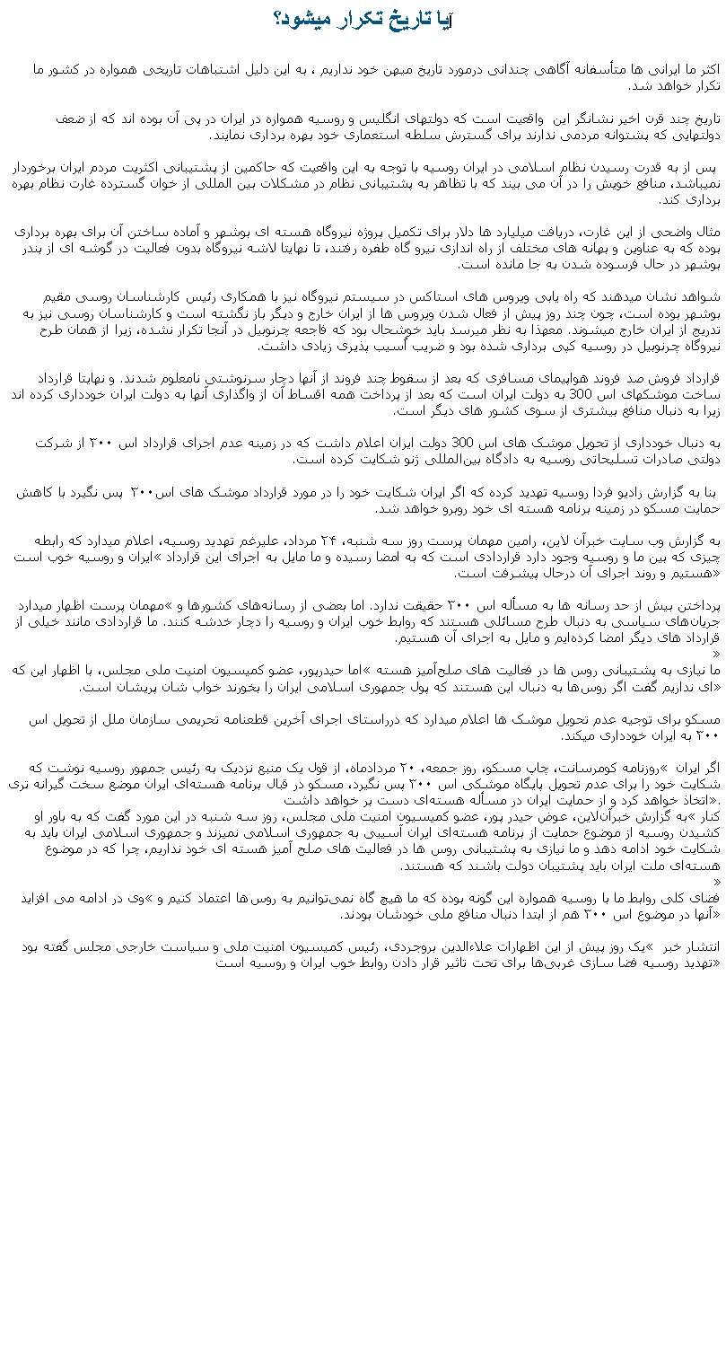 Text Box: آيا تاريخ تکرار ميشود؟اکثر ما ايرانی ها متأسفانه آگاهی چندانی درمورد تاريخ ميهن خود نداريم ، به اين دليل اشتباهات تاريخی همواره در کشور ما تکرار خواهد شد. تاريخ چند قرن اخير نشانگر اين  واقعيت است که دولتهای انگليس و روسيه همواره در ايران در پی آن بوده اند که از ضعف دولتهايی که پشتوانه مردمی ندارند برای گسترش سلطه استعماری خود بهره برداری نمايند. پس از به قدرت رسيدن نظام اسلامی در ايران روسيه با توجه به اين واقعيت که حاکمين از پشتيبانی اکثريت مردم ايران برخوردار نميباشد، منافع خويش را در آن می بيند که با تظاهر به پشتيبانی نظام در مشکلات بين المللی از خوان گسترده غارت نظام بهره برداری کند.مثال واضحی از اين غارت، دريافت ميليارد ها دلار برای تکميل پروژه نيروگاه هسته ای بوشهر و آماده ساختن آن برای بهره برداری بوده که به عناوين و بهانه های مختلف از راه اندازی نيرو گاه طفره رفتند، تا نهايتا لاشه نيروگاه بدون فعاليت در گوشه ای از بندر بوشهر در حال فرسوده شدن به جا مانده است. شواهد نشان ميدهند که راه يابی ويروس های استاکس در سيستم نيروگاه نيز با همکاری رئيس کارشناسان روسی مقيم بوشهر بوده است، چون چند روز پيش از فعال شدن ويروس ها از ايران خارج و ديگر باز نگشته است و کارشناسان روسی نيز به تدريج از ايران خارج ميشوند. معهذا به نظر ميرسد بايد خوشحال بود که فاجعه چرنوبيل در آنجا تکرار نشده، زيرا از همان طرح نيروگاه چرنوبيل در روسيه کپی برداری شده بود و ضريب اُسيب پذيری زيادی داشت.  قرارداد فروش صد فروند هواپيمای مسافری که بعد از سقوط چند فروند از آنها دچار سرنوشتی نامعلوم شدند. و نهايتا قرارداد ساخت موشکهای اس 300 به دولت ايران است که بعد از پرداخت همه اقساط آن از واگذاری آنها به دولت ايران خودداری کرده اند زيرا به دنبال منافع بيشتری از سوی کشور های ديگر است. به دنبال خودداری از تحويل موشک های اس 300 دولت ايران اعلام داشت که در زمینه عدم اجرای قرارداد اس ۳۰۰ از شرکت دولتی صادرات تسلیحاتی روسیه به دادگاه بین‌المللی ژنو شکایت کرده‌ است. بنا به گزارش رادیو فردا روسیه تهدید کرده‌ که اگر ایران شکایت خود را در مورد قرارداد موشک‌ های اس۳۰۰  پس نگیرد با کاهش حمایت مسکو در زمینه برنامه هسته ‌ای خود روبر‌و خواهد شد.به گزارش وب ‌سایت خبرآن‌ لاین، رامین مهمان‌ پرست روز سه ‌شنبه، ۲۴ مرداد، عليرغم تهدید روسیه، اعلام ميدارد که رابطه ایران و روسیه خوب است �چیزی که بین ما و روسیه وجود دارد قراردادی است که به امضا رسیده و ما مایل به اجرای این قرارداد هستیم و روند اجرای آن درحال پيشرفت است. �مهمان پرست اظهار ميدارد �پرداختن بیش از حد رسانه‌ ها به مسأله اس ۳۰۰ حقيقت ندارد. اما بعضی از رسانه‌های کشورها و جریان‌های سیاسی به دنبال طرح مسائلی هستند که روابط خوب ایران و روسیه را دچار خدشه کنند. ما قراردادی مانند خیلی از قرارداد های دیگر امضا کرده‌ایم و مایل به اجرای آن هستیم.�اما حیدرپور، عضو کمیسیون امنیت ملی مجلس، با اظهار این که �ما نیازی به پشتیبانی روس ها در فعالیت ‌های صلح‌آمیز هسته ای نداریم گفت اگر روس‌ها به دنبال این هستند که پول جمهوری اسلامی ایران را بخورند خواب‌ شان پریشان است.�مسکو برای توجيه عدم تحويل موشک ها اعلام ميدارد که درراستای اجرای آخرین قطعنامه تحریمی سازمان ملل از تحویل اس ۳۰۰ به ایران خودداری ميکند.روزنامه کومرسانت، چاپ مسکو، روز جمعه، ۲۰ مردادماه، از قول یک منبع نزدیک به رئيس جمهور روسیه نوشت که � اگر ایران شکایت خود را برای عدم تحویل پايگاه موشکی اس ۳۰۰ پس نگیرد، مسکو در قبال برنامه هسته‌ای ایران موضع سخت‌ گیرانه‌ تری اتخاذ خواهد کرد و از حمایت ایران در مسأله هسته‌ای دست بر خواهد داشت �.به گزارش خبرآن‌لاین، عوض حیدر پور، عضو کمیسیون امنیت ملی مجلس، روز سه‌ شنبه در این مورد گفت که به باور او �کنار کشیدن روسیه از موضوع حمایت از برنامه هسته‌ای ایران آسیبی به جمهوری اسلامی نميزند و جمهوری اسلامی ایران باید به شکایت خود ادامه دهد و ما نیازی به پشتیبانی روس ‌ها در فعالیت‌ های صلح‌ آمیز هسته ای خود نداریم، چرا که در موضوع هسته‌ای ملت ایران باید پشتیبان دولت باشند که هستند. �وی در ادامه می افزايد�فضای کلی روابط ما با روسیه همواره این گونه بوده که ما هیچ‌ گاه نمی‌توانیم به روس‌ها اعتماد کنیم و آنها در موضوع اس ۳۰۰ هم از ابتدا دنبال منافع ملی خودشان بودند.�یک روز پیش از اين اظهارات علاءالدین بروجردی، رئیس کمیسیون امنیت ملی و سیاست خارجی مجلس گفته بود � انتشار خبر تهدید روسیه فضا سازی غربی‌ها برای تحت ‌تاثیر قرار دادن روابط خوب ایران و روسیه است� 