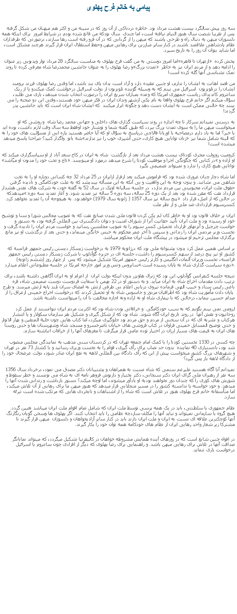 Text Box: پيامی به خانم فرح پهلویسه روز پيش سالگرد بيست هشت مرداد بود. خاطره دردناکی از آن روز که در سينه من و اکثر هم ميهنان من شکل گرفته پس از تقريبا شصت سال هنوز التيام نيافته است، اما چندی  سال بودکه من قانع شده بودم در شرايط امروز  برای اينکه همه دلسوزان ميهن به دنبال راه و طرحی پاشند که ميهن را از گردابی که در آن فرو رفته است رها سازند، درصورتی که طرفداران نظام پادشاهی علاقمند باشند در کنار ساير مبارزين برای رهايی ميهن وحفظ استقلال ايران قرار گيرند هرچند مشکل است، اما شايد بتوان آن روز را به تاريخ سپرد. اما امروز دوستی به من گفت فرح پهلوی به مناسبت سالگرد 28 مرداد نوار ويديويی زير عنوان �ازتهران تا قاهره� پخش کرده و رضا پهلوی را به عنوان جانشين محمدرضا شاه معرفی کرده تا روند �تمدن بزرگ� را ادامه دهد و از مردم ايران نيز به خاطر نمک نشناسی آنها گله کرده است!من قصد اهانت به ايشان را ندارم، او چنين عقيده دارد و آزاد است بدان پای بند باشد، اما وقتی رضا پهلوی فرزند برومند ايشان را درتلويزيون  اسرائيل می بينم که به وسيله گوينده تلويزيون از دولت اسرائيل درخواشت کمک ميکندو يا از ريک سانتروم کانديدای رياست جمهوری امريکا که وعده بمباران سريع ايران را درصورت انتخاب شدن ميدهد، ياری می طلبد، سؤال ميکنم اگر خانم فرح پهلوی واقعا به نام يکی ازشهر وندان ايران در فکر ميهن خود هستند، وقتی اين دو صحنه را می بينند چه حالتی ممکن است به ايشان دست دهد و چگونه ابراز ميکنند  که ايشان شاه ايران است که بايد جانشين پدر گردند!به درستی نميدانم سرکار تا چه اندازه در روند سياست گذاری های داخلی و جهانی محمد رضا شاه  و روشی که او ميخواست ميهن ما را به سوی تمدن بزرگ ببرد، که طبق گفته شما و نوشتار خود اوفقط سه سال وقت لازم داشت، بوده ايد يا خير؟ اما به ياد دارم درمصاحبه با اوريانا فالاچی درپاسخ به سؤال او که آيا حاضر هستيد پاره ایی از مسؤليت های خود را به شه بانو  واگذار کنيد؟ صراحتا پاسخ ميدهد �زنان توانايی هيچ کاری، حتی آشپزی خوب را نيز ندارند� که البته شامل شما نيز ميشده است!کروميت روزولت مجری کودتای بيست هشت مرداد بعد از بازگشت  شاه به ايران در کاخ سعد آباد از او سپاسگزاری ميکند که �تاج و تحت خود را مديون او ميّاشد�در کتابی که چگونگی اجرا و موفقيت کودتا را شرح ميدهد درمورد او مینويسد. �او اراده و توانايی هيچ کاری را ندارد و نميتواند تصميمی بگيرداما شاه دچار چنان غروری شده بود که فراموش ميکند بعد ازفرار ازايران در 25 مرداد 32 چه کسانی دوباره او را به تخت شاهی می نشانند. و بدون توجه به اين واقعيت و بی آنکه به اين مسأله بينديشد که به علت خودکامگی و ناديده گرفتن حقوق ملت ايران، محبوبيتی بين مردم ندارد،  در جلسه ساليانه اوپک در سال 52 به گفته خود، به شرکت های نفتی هشدار ميدهدکه �قرارداد نفت که مقرر شده بود بعد از يک دوره 25 ساله، سه دوره 5 ساله نيز تمديد شود. و آغاز تمديد سه دوره پنج ساله نيز سال 1357 ( ژانويه سال 1979) خواهدبود. به هيچوجه آن را تمديد نخواهد کرد.� در حالی که از اصل، قرار داد کنسرسيوم قراردادی ضد ملی و از نظر ملت ايران بر خلاف قانون بود او به خاطر کان لم يکن کردن قانون ملی شدن صنايع نفت که به تصويب مجالس شورا و سنا و توشيح خود او رسيده بود و ملت ايران تأييد حقانيت آنرا از شورای امنيت و ديوان دادگستری بين المللی گرفته بود، به دستور و خواست چرچيل و آيزنهاور قرارداد تحميلی کنسر سيوم را به تصويب مجلسين رسانيد و خواست مردم ايران را ناديده گرفت و نخست وزير مردمی ايران را زندانی و سپس تا آخر عمر محکوم به حبس خانگی مينمايد، و حتی بعد از درگذشت او نيز مانع برگذاری مجلس ترحيم او ميشود در پيشگاه ملت ايران محکوم ميباشد.بر اساس همين عمل کرد بدون پشتوانه ملی بود که درژانويه 1979 به درخواست ژيسکار ديستن رئيس جمهور فرانسه که کشور او نيز پنج درصد از سهم کنسرسيوم را داشت، جلسه ای در جزيره گوآدلوپ با شرکت ژيسکار ديستن رئيس جمهور فرانسه، نخست وزيران آلمان، انگليس و کارتر رئيس جمهور امريکا تشکيل ميشود که پس  از چهار روز (ششم ژانويه) سايروس ونس وزير امور خارجه امريکا در جلسه مطبوعاتی اعلام ميدارد �دوره سياست گذاری شاه به پايان رسيده است.�. نتيجه جلسه کنفرانس گوآدلوپ اين بود که ژنرال هاويزر بدون اينکه دولت ايران  از اعزام او به ايران آگاهی داشته باشد، برای ترتيب دادن مقدمات اخراج شاه به ايران ميآيد. و به دستور او در 22 بهمن با سعايت فردوست دوست صميمی شاه، قره باغی رئيس ستاد و حبيب الهی فرمانده نيروی دريايی اعلام بی طرفی ارتش به امضای سران بلند پايه ارتش ميرسد. و طرح  پايان دادن مأموريت شاه بود که اطرافيان مزدور و جاسوس شاه به او تحميل کردند که درخواست اخراج خمينی ازعراق را از صدام حسين بنمايد، درحالی که با بيماری شاه او نه اراده ونه اجازه مخالفت با آن را ميتوانست داشته باشد.لزومی نمی بينم بگويم که به سبب خودکامگی  و خرافاتی بودن شاه بود که اکثريت مردم ايران نتوانستند از عمل کرد روحانيون و نقش آنها  در روند تاريخ ايران آگاه شوند. شاه بود که از شکل گيری و تشکيل هر سازمان سکولار و يا انتشار هرکتاب و نشريه ای که در آن سخنی از مردم و حق مردم بود جلوگيری ميکرد، اما کتاب هايی چون حلية المتقين و بهار الانوار و حتی توضيح المسايل خمينی فراوان در کتاب فروشی های خيابان ناصرخسرو و مسجد شاه وشهرستان ها و حتی روستا های ايران به قيمت های بسيار ارزان در اختيار توده عامی قرار ميگرفت تا مغزهای آنها را از خرافات انباشته سازند.چه کسی در 1330 نخستين کودتا را با کمک امام چمعه تهران که در کردستان سنی مذهب به نمايندگی مجلس منصوب شد بود، بادستياری 40 نماينده  بدون حد نصاب برای رأی گيری، قوام را به نخست وزيری رسانيد و با کشتار 73 نفر در تهران و شهرهای بزرگ کشور ميخواست پيش از اين که رأی دادگاه بين المللی لاهه به نفع ايران صادر شود، دولت عرضحال خود را از دادگاه لاهه باز پس گيرد؟نميدانم آيا آگاه هستيد عليرغم ستمی که شاه نسبت به همراهان و پشتيبانان دکتر مصدق می نمود، درخرداد سال 1356 سه نفر از رهبران ملی گرای ايران دکتر سنجابی، دکتر بختيار و داريوش فروهر نامه ای به شاه می نويسند و خطر سقوط و شورش های کوری را که چندان دور نخواهند بودبه او يادآور میشوند، اما اوچه ميکند؟ دستور بازداشت و زندانی شدن آنها را ميدهد. و خود خواسته يا ندانسته کشور را در مسير منجلابی قرار ميدهد که هنوز ميهن ما برای رهايی از آن تلاش ميکند، اما متأسفانه خانم فرح پهلوی هنوز در تلاش است که شاه را از اشتباهات و نابخردی هايی که مرتکب شده است تبرئه سازد.نظام جمهوری يا سلطنتی، بايد در يک همه پرسی توسط ملت ايران که شامل تمام اقوام ملت ايران ميباشد تعيين گردد. هيچ گروه يا سازمانی نميتواند و نبايد آنها را مکلف سازدچه نظامی را بايد انتخاب کنند. اگر پهلوی ها وسخن گويان رنگارنگ آنها کوچکترين علاقه ای نسبت به ايران و ملت ايران دارند بايد در کنار ساير آزاديخواهان و دلسوزان  ميهن قرار گيرند تا مشترکا زير شعار واحد رهايی ايران از نظام های خودکامه همه توان خود را بکار گيرند. در افواه چنين شايع است که در روزهای آينده همايش مشروطه خواهان در کاليفرنيا تشکيل ميگردد، که ميتواند نمايانگر صداقت آنها در تلاش برای رهايی ميهن باشد. و راهنمايی برای رضا پهلوی که ديگر از افرادی چون سانتروم يا اسرائيل درخواست ياری ننمايد.