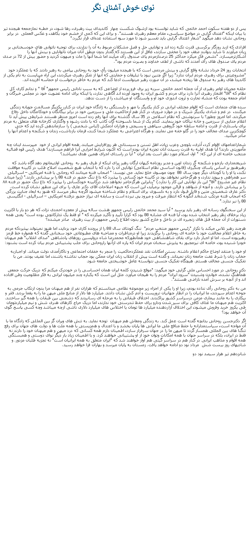 Text Box:  نوای خوش آشنايی نگرپس از دو هفته سکوت احمد خاتمی که شايد توانسته بود ازشوک شکست چهار  کانديدای بيت رهبری، رها شود، در خطبه ‌نمازجمعه هيجده تير با بیان اینکه "اعتدال‌ گرایی در مواضع سیاسی، مقام معظم رهبری هستند". و برای اين که کمی از خشم خود بکاهد، و عکس العملی  در برابر روحانی نشان دهد میگويد "شعار اعتدال‌ گرایی باید تفسیر شود تا مورد سوء استفاده عده‌ای قرار نگیرد." افرادی که ازبد روزگار برکرسی قدرت تکيه زده اند و توانايی حل و فصل مشکلات مربوط به آن را ندارند، برای توجيه ناتوانی های خودسخنانی بر زبان ميآورند تا شايد بتوانند ضغف خود را مخفی سازند، غافل از اين هستند که گفتار بدون منطق آنان ميزان ناتوانايی و بينش آنها را آشکارترميسازد. "دشمن فکر میکرد حداکثر 25 درصدازمردم پای صندوق رأی ميآيند اما شما آنها را مات و مبهوت کردید و حضور بیش از 72 در صدی مردم پای صندوق ‌های رأی آمدند که ناشی از لطف خداوند و بصیرت مردم بود".انتخابات روز 24 خرداد نشانه واقع گرايی و بينش مردمی است که با هيجده ميليون رأی خود به روحانی پيامی به رهبر دادند که با عملکرد خود "مشروعيتی برای رهبری مردم ايران ندارد" زيرا اگر چنين نبود با تبليغات و حمايتی که آنها از تفکر رهبری ميکردند، اين آراء ميبايست به نام يکی از کانديدا های رهبر به صندوق ها ريخته ميشد، در آن صورت رهبر ميتوانست ادعا کند که مردم به خاطر درخواست او حماسه آفريده اند.حلقه مجريان اوامر رهبری از آن جمله احمد خاتمی سربه زير برف فرو برده از اوضاعی که به سبب نادانی رئيس جمهور" آقا " و ندانم کاری کل نظام که "آقا" افتخار رهبری آنرا دارد برای مردم و کشور ايران به وجود آورده اند آگاهی ندارد، يا اينکه برای ادامه عضويت خود در مجلس خبرگان و امام جمعه بودن که منشاء تحارت و ثروت اندوزی خود او و وابستگان او ميباشد، را از دست ندهد. سده های متمادی است که اقوام مختلف ايرانی در کنار يکديگر با مهر و دلبستگی به ژادگاه خود ايران در کنارر يکديگر مسالمت جويانه زندگی میکنند،  در غم و شادی يکديگر شريک و در موارد ضروری در کنار هم ازحاکميت ملی و سرزمين خود در برابر بيگانگان و خودکامگان داخل دفاع ميکردند. اما امروز چطور؟ با سرنوشتی که نظام اسلامی در 35 سال گذشته برای آنها رقم زده است امروز منتظر هستند شرايطی پيش آيد تا اعلام جدايی از سرزمين و خانه نياکان خود بنمايند. کدام يک از شما دلسوخته گان کاذب که با دادن رشوه و واگذاری کارخانه های متعلق به مردم برای پاسداری از قدرت و ادامه سلطه خود گروهی سپاهی و بسيجی و هزاران آدمکش (لباس شخصی ) را سازماندهی کرده ايد که حتی کوچکترين صدای مخالف خود را در گلو خفه می نمايند. و هرگاه اعتراضی به عملکرد شما کنند، فرمان بازداشت، زندان و شکنجه و اعدام آنها را صادر ميکنيد.شماراعدامهای اقوام کرد، آذری، بلوچی وعرب زبان، اهل تسنن و سيستانی هر روزافزايش میيابند. همه اقوام ايرانی از خود  میپرسند اينان چه مأموريتی دارند؟ آيا هدف اوليه به قدرت رسيدن آنان تجزيه ايران بوده است که اکنون شرايط اجرايی آنرا فراهم ميسازند؟ هدف رئيس قوه قضائيه منتخب خامنه ای از اين که: " اول اسلام مورد نظر است بعد ايران " آيا در راستای اجرای همين هدف نميباشد؟شريعتمداری بازجو و شکنجه گر زندان اوين و مدير روزنامه کيهان ارگان رهبر برای اينکه از طرف رهبر به  روحانی اولتيماتوم دهد آگاه باشد که رهبرهنوز بر اساس ياسای چنگيزی (قانون اساسی نظام اسلامی) توانايی آن را دارد که با انتخاب هيچ شخصيت اصلاح طلب در کابينه موافقت نکند، يا او را با کودتای ديگر چون سال 88  چون موسوی خلع نمايد. می نويسد: " اصحاب فتنه ميدانند که روحانی با فتنه امريکايی � اسرائيلی سر همراهی و پيوند ندارد، و هرگزحاضر نخواهد بود در کابينه خود کسانی را بپذيرد که داغ ننگ حضور در فتنه 88 را بر پيشانی دارند." (زيرا ميداند نظام غير مشروع "آقا" اين بار توانايی اين کار را ندارد.) "بنابراين هرگزحاضر نخواهد شد درکابينه خودکسانی را بپذيرد که داغ ننگ حضور در فتنه ۸۸ را بر پيشانی دارند. و آنچه از شواهد و قرائن موجود برمیآيد، اين است که جبهه اصلاحات آقای دکتر عارف را برای اين منظور نشان کرده است. دکتر عارف شخصيتی متين و قابل قبول دارد و به دلسوزی برای اسلام و نظام شناخته ميشود اگرچه بنظر ميرسد که هنوز به ابعاد جنايت بزرگی که اصحاب فتنه مرتکب شده‌اند آنگونه که انتظار ميرفت و ميرود پی ‌نبرده است و سابقه ای نيزاز حضور درفتنه امريکايی � اسرائيلی - انگليسی 88 را نبر ندارد."از اين سخنگوی رسانه ای رهبر بايد پرسيد " آيا سيد محمد خاتمی رئيس جمهور هشت ساله پيش از معجزه احمدی نژاد، که هر دو بار با اکثريت زياد برخلاف نظر رهبر انتخاب شده بود، آيا فتنه ای مشابه 88 بود که کرارا تأييد و تأکيد ميکرده که " او فقط يک تدارکاتچی بوده است" يعنی همه دستورات از آن جمله قتل های زنجيره ای در داخل و خارج کشور بدون اطلاع رئيس جمهور، از بيت رهبری  صادر ميشده؟هرچند رهبر تلاس ميکند با تکرار "رئيس جمهور منتخب مردم"  ننگ کودتای سال 88 را از پرونده کاری خود بزدايد، اما هنوز نميتواند بپذيردکه مردم به خاطر اعلام مخالفت خود با خامنه ای روحانی را برگزيدند زيرا او درمناظرات و مصاحبه های مطبوعاتی خود سخنانی گفته که همواره خط قرمز رهبربوده است. اما او اجبار دارد برای بقای شاهنشاهی خود همانطورکه محمدرضا شاه درواپسين روزهای پادشاهی "صدای انقلاب" هم ميهنان خودرا شنيده بود، خامنه ای نيزمجبور به پذيرش سخنان مردم ايران که پاره ای ازآنها راروحانی برای جلب پشتيبانی مردم بيان کرده است بشنود:او خود را منتقد اوضاع حاکم اعلام داشته. بستن امکانات نقد عملکردحاکميت را منجر به خفقان اجتماعی و ناکارآمدی دولت ميداند. او اجباربه حخاب زنان را شرط عفت جامعه زنان نميداند. و گفته است پيش از انقلاب زنان ايران ممکن بود حجاب نداشته باشند، اما عفيف بودند. من با تفکيک جنسی مخالف هستم. هيچگاه تفکيک جنسی نتوانسته عامل خوشبختی جامعه شود.دکتر روحانی در مورد احساس ملی گرايی خود ميگويد: "موقع شنيدن کلمه ايران همان احساسی را در خوددرک میکنم که دريک حرکت جمعی همأهنگ نشده، خواندن وشنيدن "سرود ايران" مردم را به هيجان ميآورد. مثل اين است که يکباره چند ميليون ايرانی به فکر مظلوميت وطن افتاده اند و از آنچه بر سرش آمده ناراضی هستند". من به دکتر روحانی رأی نداده بودم، زيرا او را يکی از اجزاء زير مجموعه نظامی ميدانستم که هزاران نفر از هم ميهنان مرا بدون ارتکاب جرمی به جوخه اعدام سپردند، ما ايرانيان را در انظار جهانيان تروريست و آدم کش نشان دادند. ميليارد ها دلار از منابع ملی ميهن ما را به يغما بردند. فقر و بيکاری را به مانند بيماری مزمن درسراسر کشور پراکندند. اختلاف طبقاتی را به مرحله ای رسانيدند که دشمنی بين طبقات را همه گير ساختند. اکثريت هم ميهنان ما غذای کافی برای سير شدن ودارو برای حفظ تندرستی خود ندارند، اما دريک حراج کارهای هنری شش و نيم ميلياردتومان طی يکروز خريد وفروش ميشود، اين اختلاف آزاردهنده ميليارد ها تومان يا اختلاس های ميليارد دلاری ناشی ازچه ميباشد وچه کسی پاسخ گوی آن خواهد بود؟اگر دکترجسن روحانی بدانچه گفته است عمل کند. به زندگی ومعاش هم ميهنان  توجه نمايد. به تنش های ويران گر بين المللی که زادگاه ما با آن مواجه است، سياستمدارانه با حفظ منافع ملی ما ايرانی ها پايان بخشد و با اعتدال و همزيستی با همه ملت ها و دولت های جهان برای رفع تنگنا های بين المللی همساز گردد تا ميهن ما را در جهان سرفراز سازد، اطمينان دارم همه کسانی که درد ميهن و هم ميهنان خود را دارند نه فقط در ايران، بلکه در سراسر جهان با همه امکانات وتوان خود از او پشتيبانی خواهند کرد. و با اطمينان زياد بار ديگر نوای دوستی و همبستگی همه اقوام و مذاهب ايرانی در کنار هم در سراسر گيتی هم آواز خواهند شد که "ايران متعلق به همه ايرانيان است" نه تجزيه طلبان مزدور. و شادیهای روز بيست شش  مرداد نود دو ادامه خواهد يافت. زمستان به پايان ميرسد و بهاران فرا خواهد رسيد.شانزدهم تير هزار سيصد نود دو