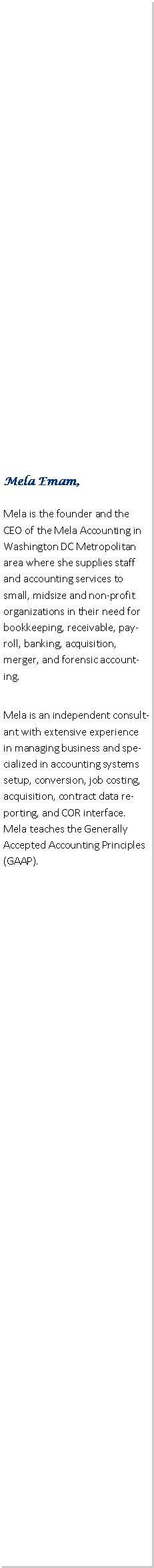 Text Box: Mela Emam, Mela is the founder and the CEO of the Mela Accounting in Washington DC Metropolitan area where she supplies staff and accounting services to small, midsize and non-profit organizations in their need for bookkeeping, receivable, payroll, banking, acquisition, merger, and forensic accounting.  Mela is an independent consultant with extensive experience in managing business and specialized in accounting systems setup, conversion, job costing, acquisition, contract data reporting, and COR interface. Mela teaches the Generally Accepted Accounting Principles (GAAP).